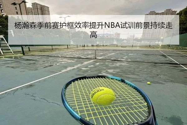 杨瀚森季前赛护框效率提升NBA试训前景持续走高